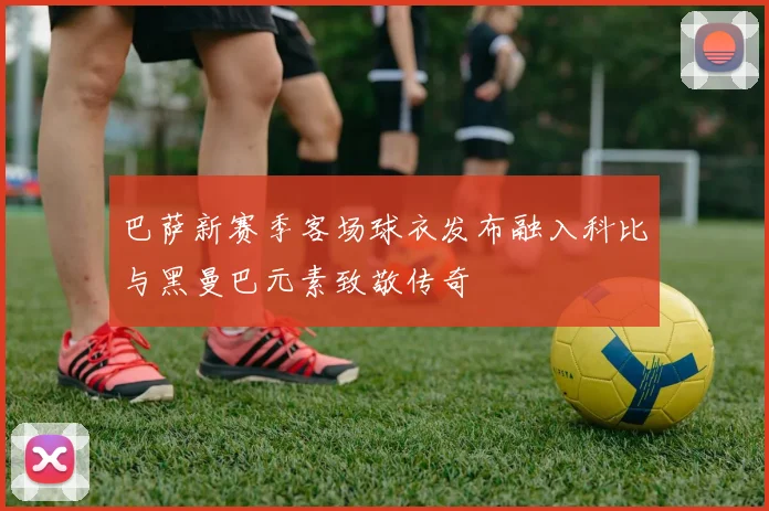 巴萨新赛季客场球衣发布融入科比与黑曼巴元素致敬传奇