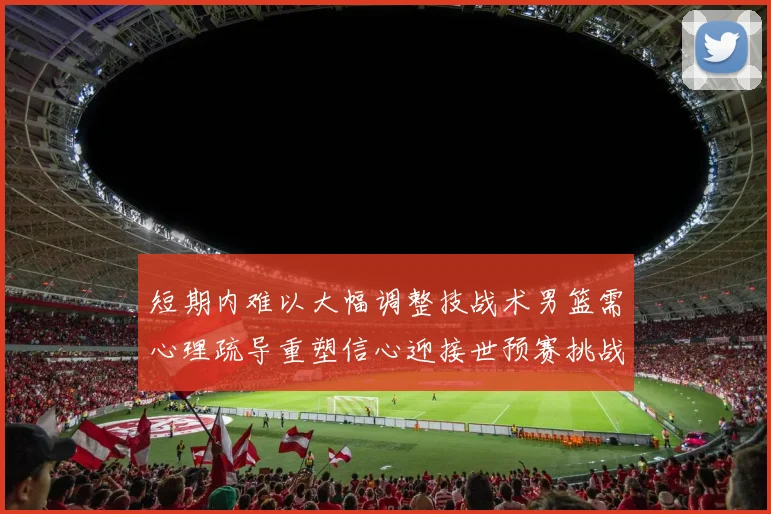 短期内难以大幅调整技战术男篮需心理疏导重塑信心迎接世预赛挑战