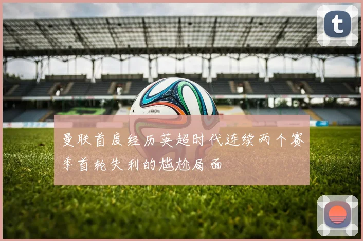 曼联首度经历英超时代连续两个赛季首轮失利的尴尬局面