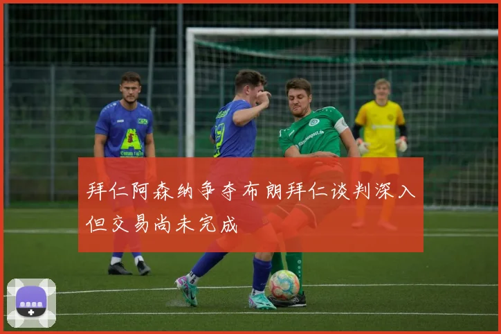 拜仁阿森纳争夺布朗拜仁谈判深入但交易尚未完成