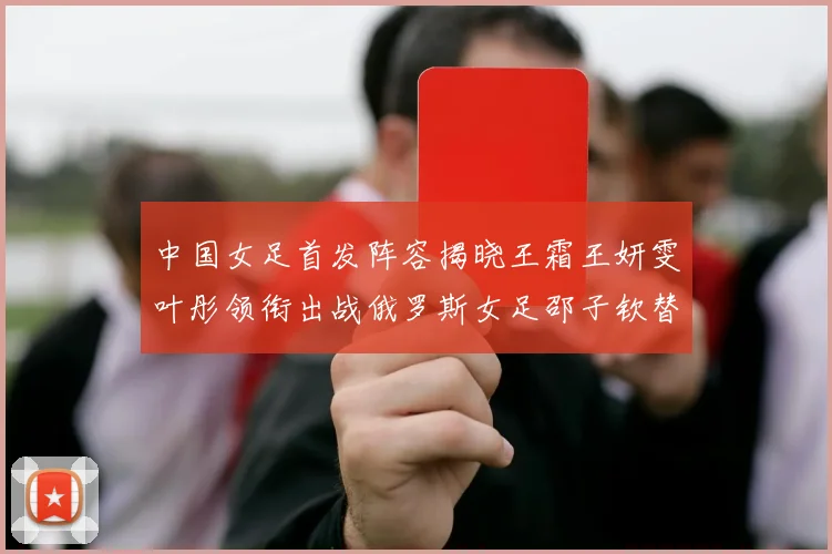 中国女足首发阵容揭晓王霜王妍雯叶彤领衔出战俄罗斯女足邵子钦替补待命