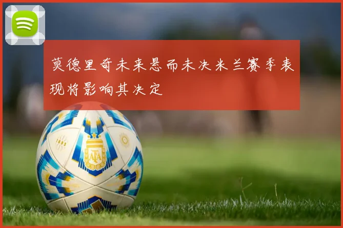 莫德里奇未来悬而未决米兰赛季表现将影响其决定