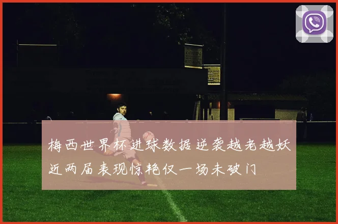 梅西世界杯进球数据逆袭越老越妖近两届表现惊艳仅一场未破门