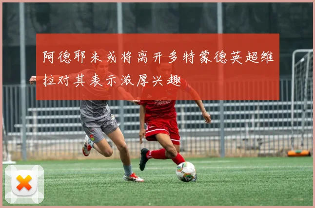 阿德耶米或将离开多特蒙德英超维拉对其表示浓厚兴趣